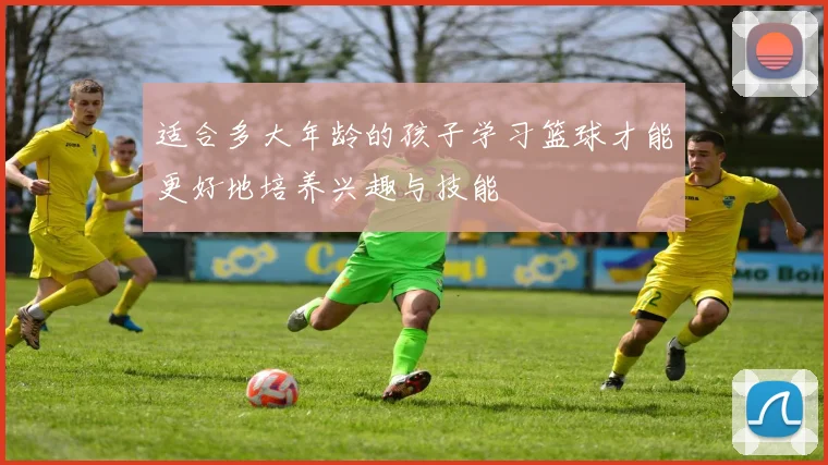 适合多大年龄的孩子学习篮球才能更好地培养兴趣与技能