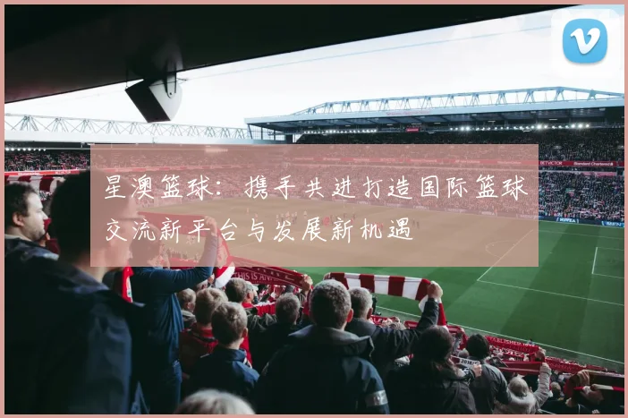 星澳篮球：携手共进打造国际篮球交流新平台与发展新机遇