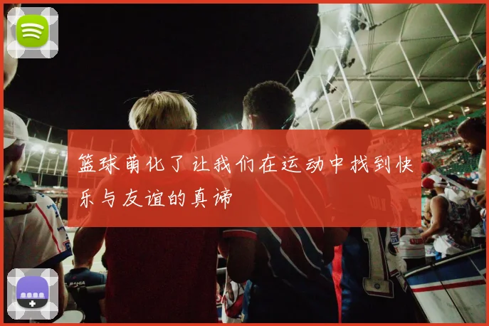 篮球萌化了让我们在运动中找到快乐与友谊的真谛