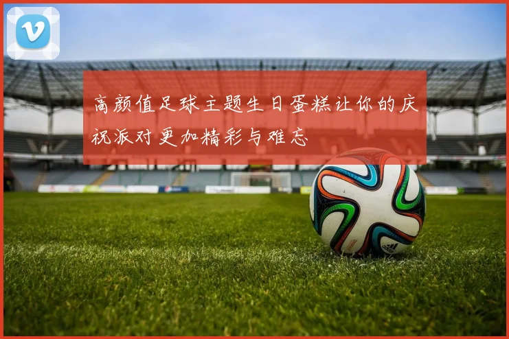 高颜值足球主题生日蛋糕让你的庆祝派对更加精彩与难忘