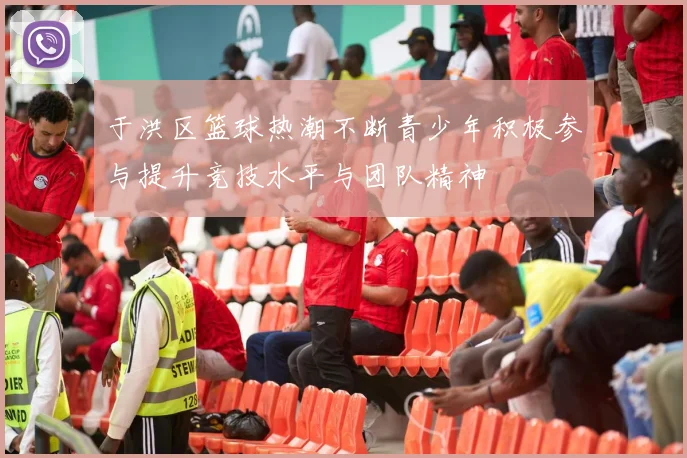 于洪区篮球热潮不断青少年积极参与提升竞技水平与团队精神