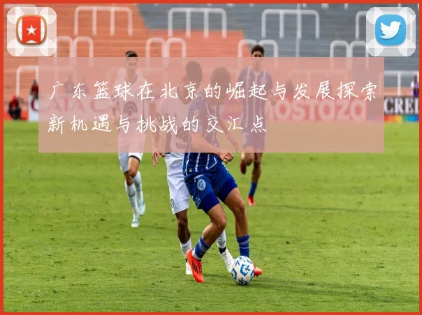 广东篮球在北京的崛起与发展探索新机遇与挑战的交汇点