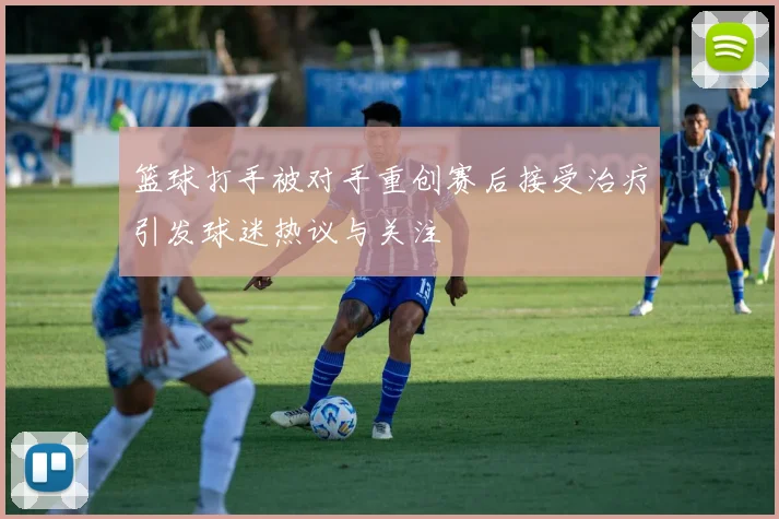 篮球打手被对手重创赛后接受治疗引发球迷热议与关注