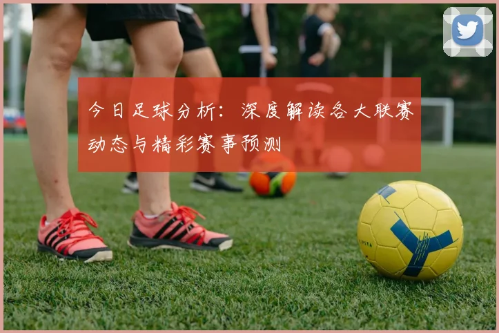 今日足球分析：深度解读各大联赛动态与精彩赛事预测