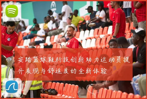 安踏篮球鞋科技创新助力运动员提升表现与舒适度的全新体验