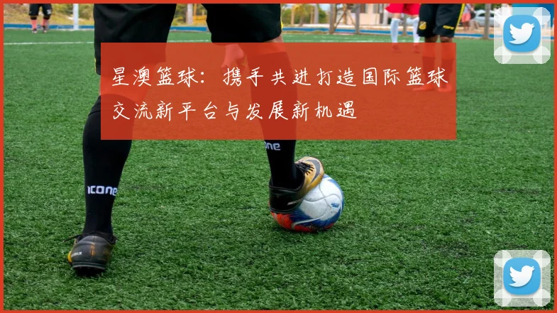 星澳篮球：携手共进打造国际篮球交流新平台与发展新机遇