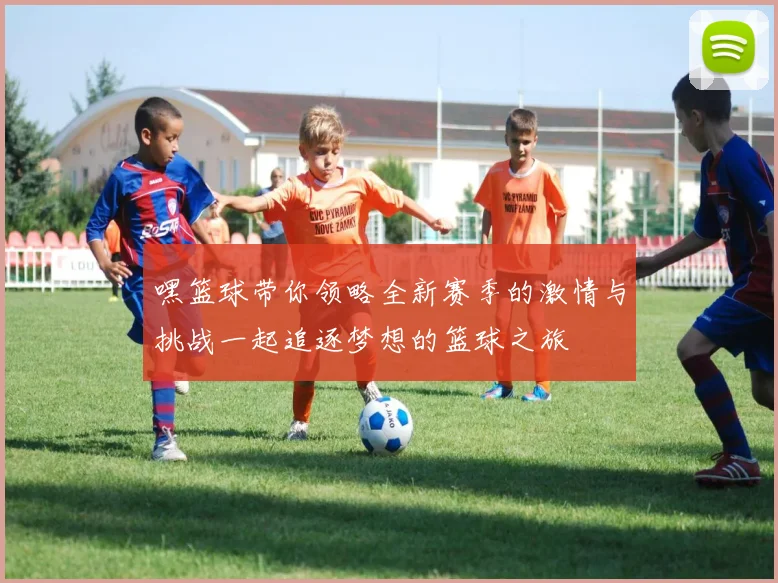 嘿篮球带你领略全新赛季的激情与挑战一起追逐梦想的篮球之旅