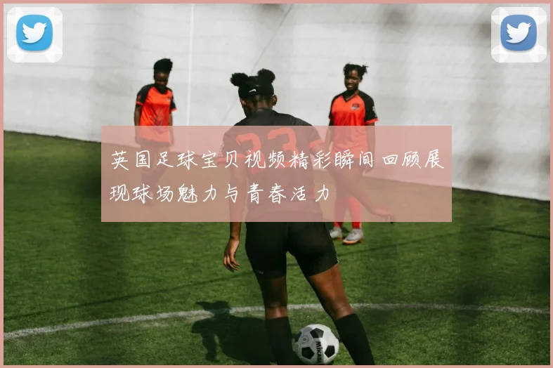 英国足球宝贝视频精彩瞬间回顾展现球场魅力与青春活力