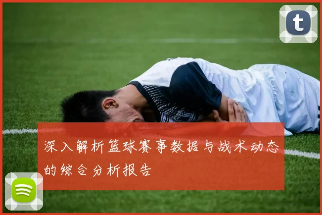 深入解析篮球赛事数据与战术动态的综合分析报告