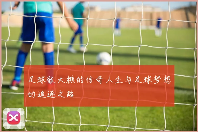 足球张大樵的传奇人生与足球梦想的追逐之路