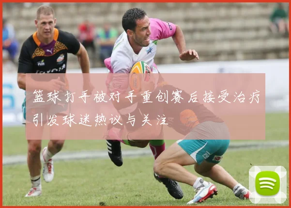 篮球打手被对手重创赛后接受治疗引发球迷热议与关注